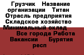 Грузчик › Название организации ­ Титан › Отрасль предприятия ­ Складское хозяйство › Минимальный оклад ­ 15 000 - Все города Работа » Вакансии   . Бурятия респ.